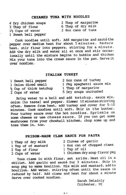CREAMED TUNA WITH NOODLES 4 Dry chicken soups 2 Thsp of margarine 3 Tbsp of flour 6 Tosp of dry milk 1% Cups of water 2 8oz cans of tuna 1 Sweet bell pepper Cook noodles until soft. Add margarine and sauté the pepper over medium heat for about Sminutes. Reduce heat, stir flour into peppers, stirring for a minute. Add the dry milk and water all at once and stir occas- ionally until the mixture begins to bubble and thicken Mix your tuna into the cream sauce in the pan. Serve it over noodles. ITALIAN TURKEY 1 Sveet bell pepper 2 6oz cans of turkey 1 Onion diced small 1 Pkg spaghetti sauce mix % Cup of thick ketchup 1 Tbsp of margarine 2 Cups of water 5 Dry soups uncrushed Bring vater to a boil and add ketchup, sauce mix. onion (to taste) and pepper. Simmer 10 minutes stirring often. Remove from heat, add turkey and cover for 5-10 minutes. Cook noodles until soft. Stir in the butter. Pour turkey sauce over the hot noodles. Sprinkle on some cheese or use cheese sauce. If you can get some mishroons from your chowhall Kitchen, chop some up and toss them in, too. PRISON-MADE CLAM SAUCE FOR PASTA 1 Thsp of dry milk 2 Cloves of garlic 1 Tsp of of mistard 1 6oz can of chopped clams 2 Tsp of flour 1 Tsp of oil 2 Cups of vater 1 Chicken dry soup £1avor pkg Toss clams in with flour, set aside. Heat oil in 2 skillet. Add garlic and sauté for 3 minutes. Stir in soup pkg to make bouillon. Mix milk and mustard, add to bouillon. Add water, stirring often until the sauce is reduced by half. Add clams and heat for about a minute Serve over cooked noodles. Sarah DeLainly Coldwater, ML
